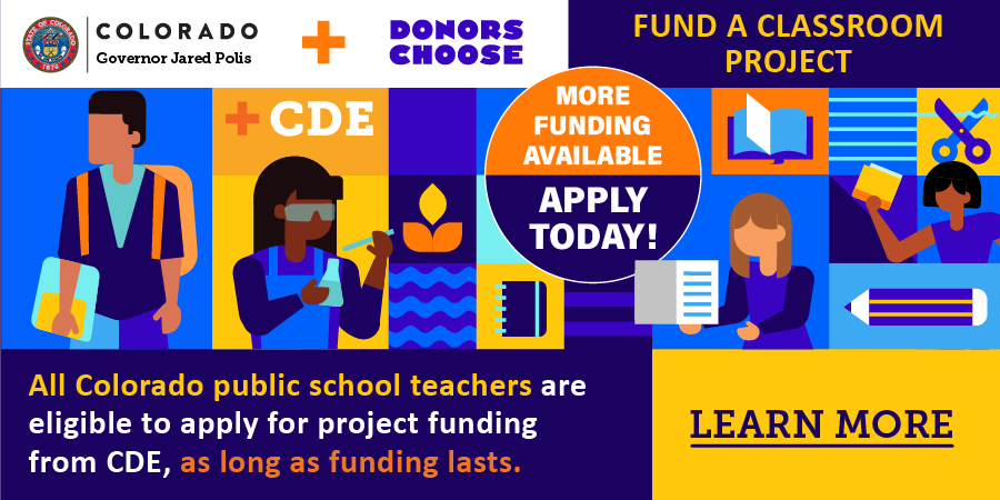 Colorado Governor Jared Polis + Donors Choose + CDE. Fund a classroom project! More funding available, apply today! All Colorado public school teachers are eligible to apply for project funding from CDE, as long as funding lasts. Learn More. 